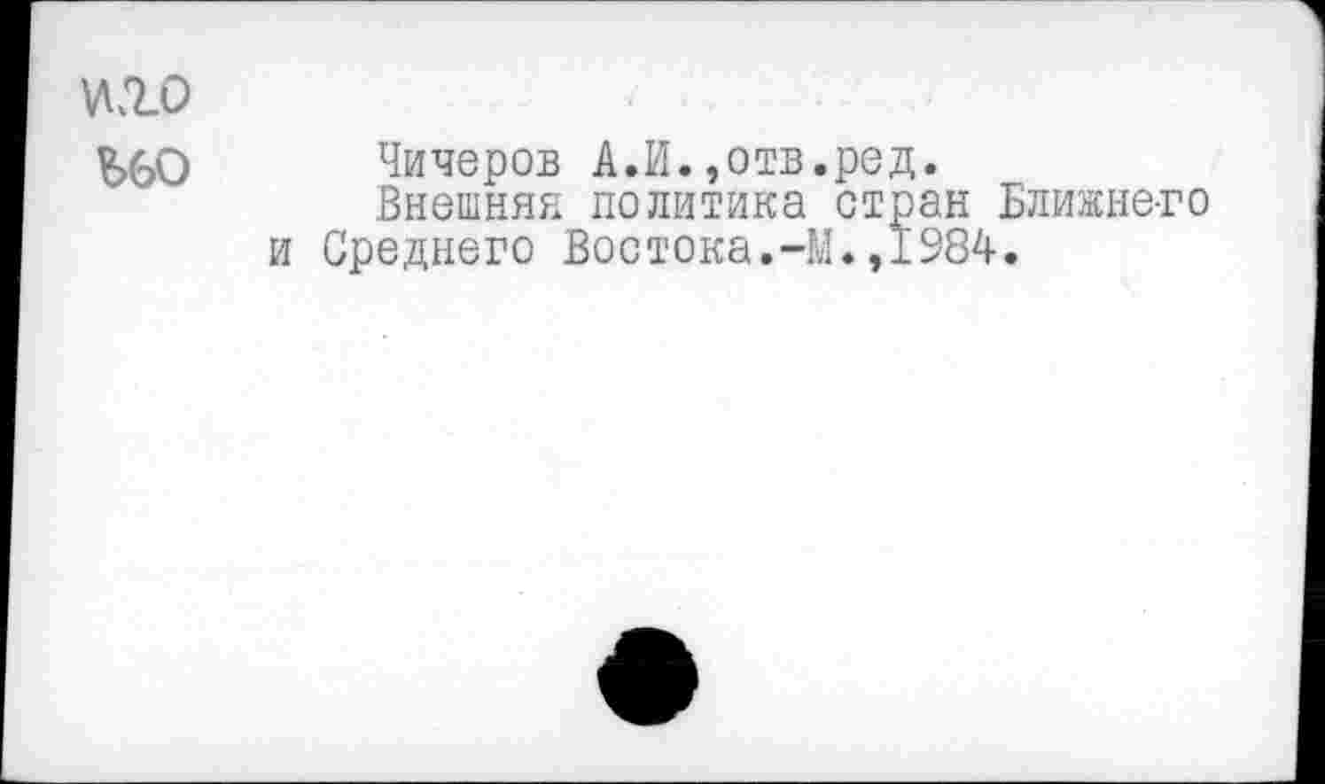 ﻿№0
^>60 Чичеров А.И.,отв.ред.
Внешняя политика стран Ближнего и Среднего Востока.-М.,1984.